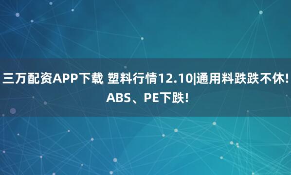 三万配资APP下载 塑料行情12.10|通用料跌跌不休! ABS、PE下跌!
