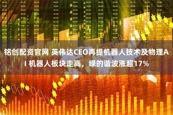 铭创配资官网 英伟达CEO再提机器人技术及物理AI 机器人板块走高，绿的谐波涨超17%